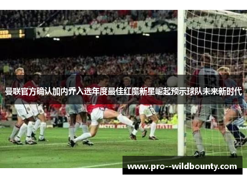 曼联官方确认加内乔入选年度最佳红魔新星崛起预示球队未来新时代