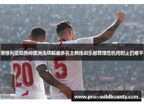塞维利亚陷换帅旋涡连续解雇多名主教练俱乐部管理危机何时止仍难平